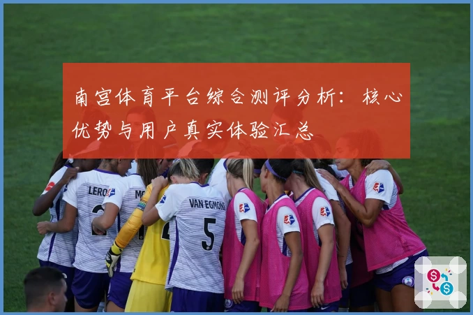 南宫体育平台综合测评分析：核心优势与用户真实体验汇总