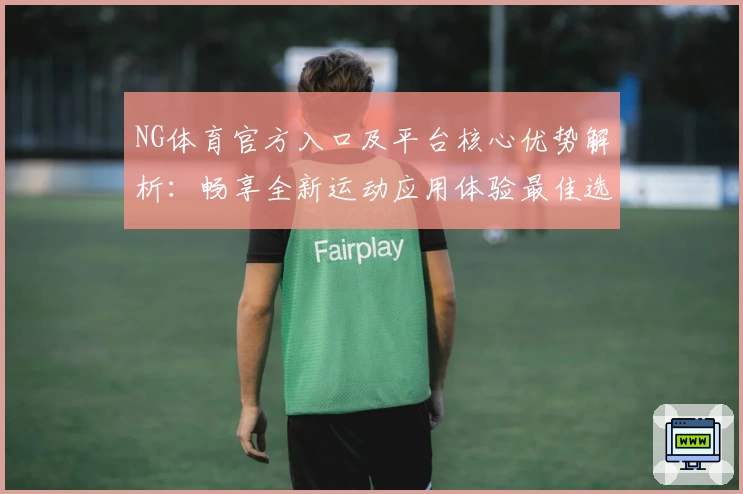 NG体育官方入口及平台核心优势解析：畅享全新运动应用体验最佳选择