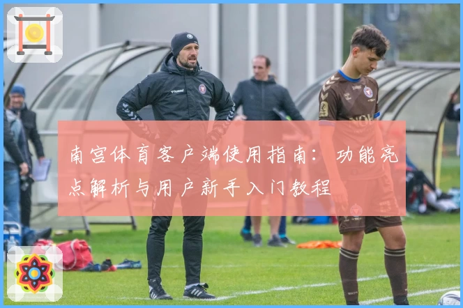 南宫体育客户端使用指南：功能亮点解析与用户新手入门教程